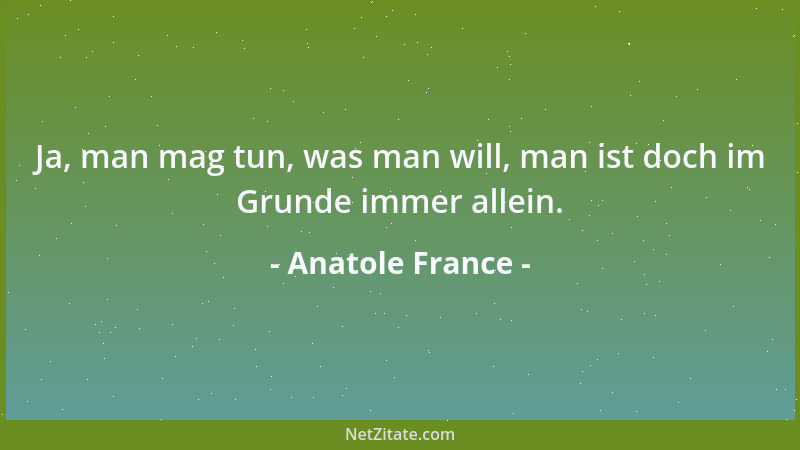 Anatole France - Ja, man mag tun, was man will, man ist doch im Grunde immer allein....