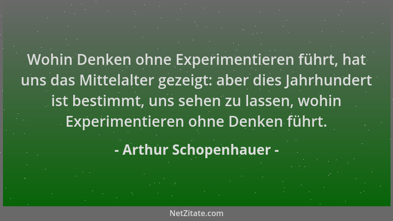 Arthur Schopenhauer - Wohin Denken ohne Experimentieren führt, hat uns das Mittelalter gezeigt: aber dies Jahrhundert ist b...
