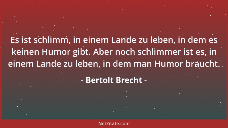 Bertolt Brecht - Es ist schlimm, in einem Lande zu leben, in dem es keinen Humor gibt. Aber noch schlimmer ist es, in einem...