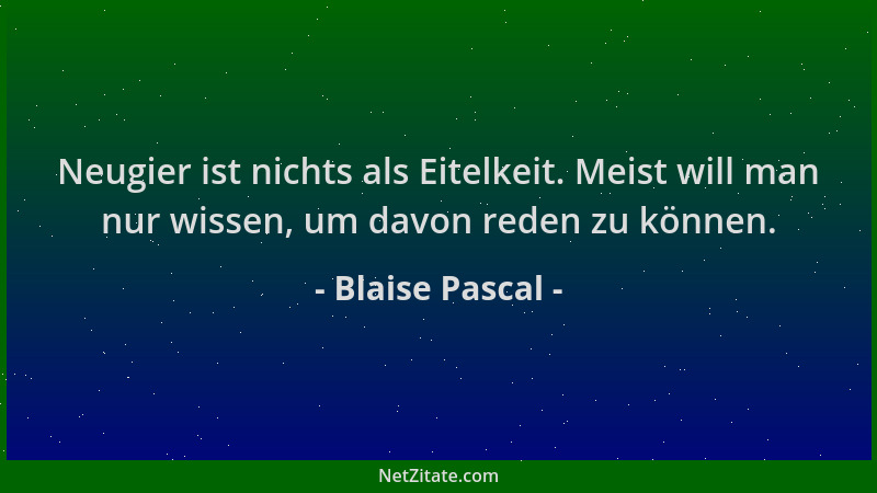 Blaise Pascal - Neugier ist nichts als Eitelkeit. Meist will man nur wissen, um davon reden zu können....