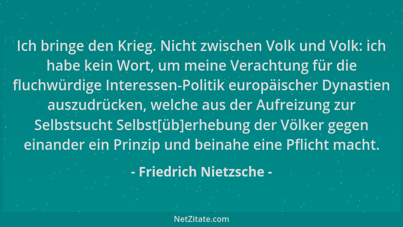 Friedrich Nietzsche - Ich bringe den Krieg. Nicht zwischen Volk und Volk: ich habe kein Wort, um meine Verachtung für die f...
