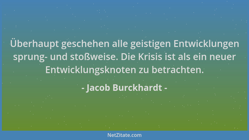 Jacob Burckhardt - Überhaupt geschehen alle geistigen Entwicklungen sprung- und stoßweise. Die Krisis ist als ein neuer Ent...