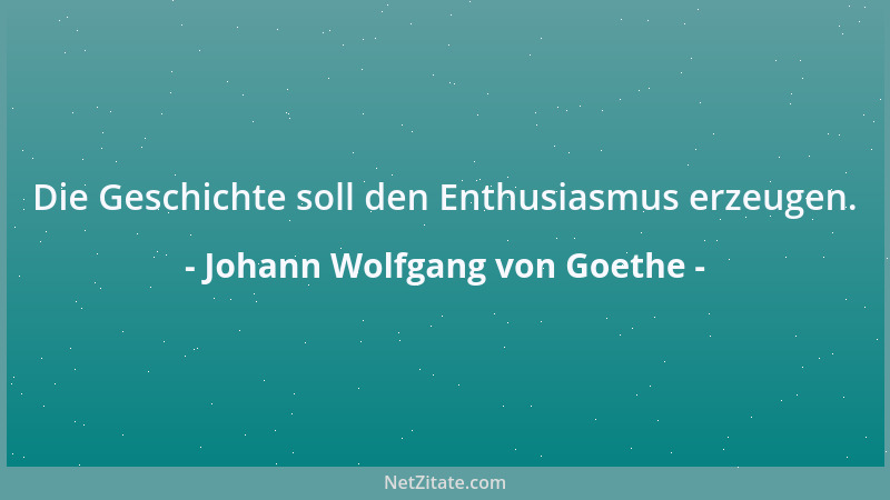 Johann Wolfgang von Goethe - Die Geschichte soll den Enthusiasmus erzeugen....
