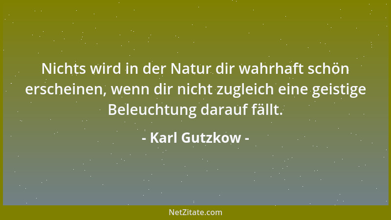 Karl Gutzkow - Nichts wird in der Natur dir wahrhaft schön erscheinen, wenn dir nicht zugleich eine geistige Beleuchtung da...