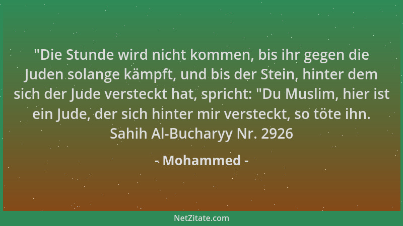 Mohammed -  "Die Stunde wird nicht kommen, bis ihr gegen die Juden solange kämpft, und bis der Stein, hinter dem sich der Ju...