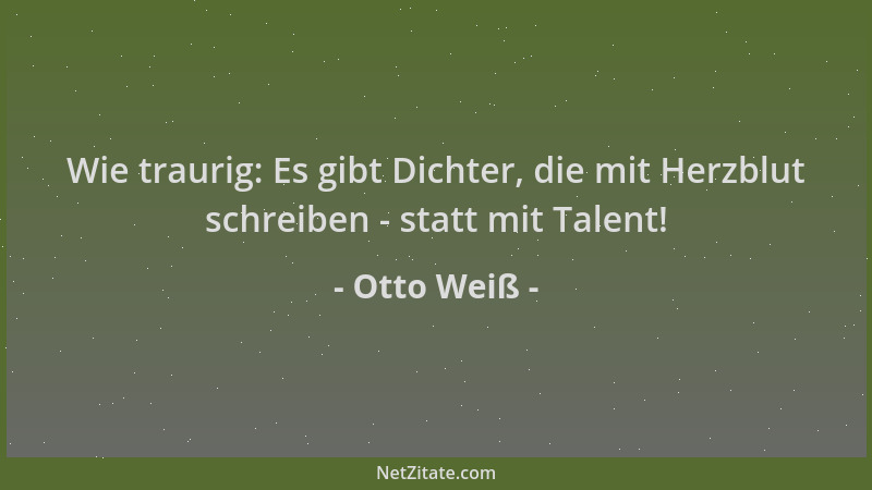 Otto Weiß - Wie traurig: Es gibt Dichter, die mit Herzblut schreiben - statt mit Talent!...