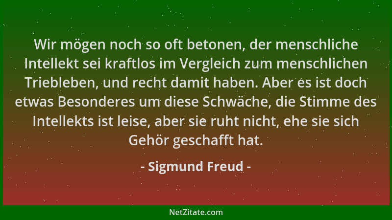 Sigmund Freud - Wir mögen noch so oft betonen, der menschliche Intellekt sei kraftlos im Vergleich zum menschlichen Trieble...