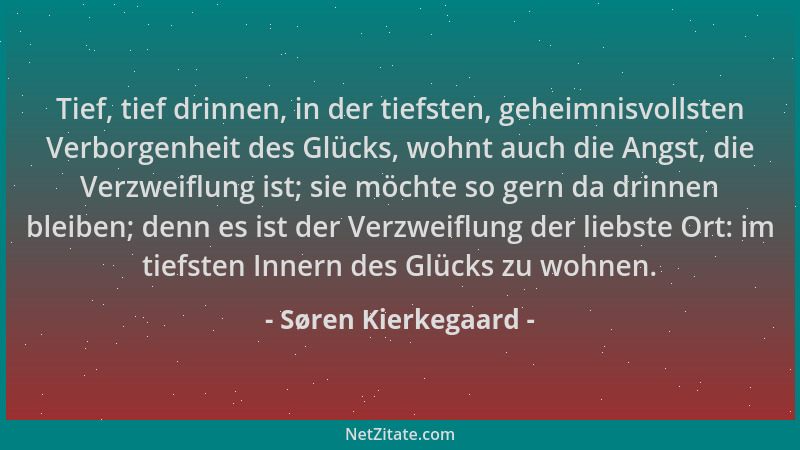 Søren Kierkegaard - Tief, tief drinnen, in der tiefsten, geheimnisvollsten Verborgenheit des Glücks, wohnt auch die Angst,...