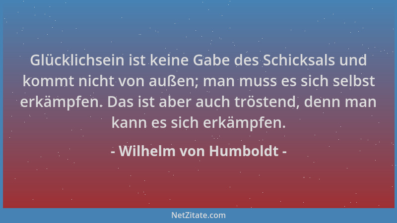 Wilhelm von Humboldt - Glücklichsein ist keine Gabe des Schicksals und kommt nicht von außen; man muss es sich selbst erkäm...