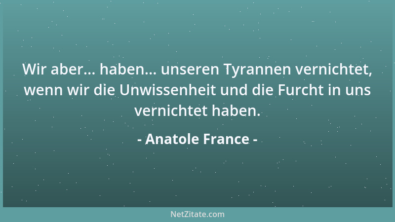 Anatole France - Wir aber... haben... unseren Tyrannen vernichtet, wenn wir die Unwissenheit und die Furcht in uns vernicht...