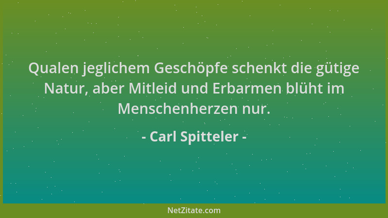 Carl Spitteler - Qualen jeglichem Geschöpfe schenkt die gütige Natur, aber Mitleid und Erbarmen blüht im Menschenherzen nur...