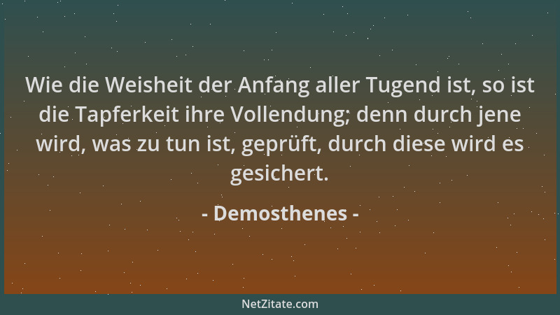 Demosthenes - Wie die Weisheit der Anfang aller Tugend ist, so ist die Tapferkeit ihre Vollendung; denn durch jene wird, wa...