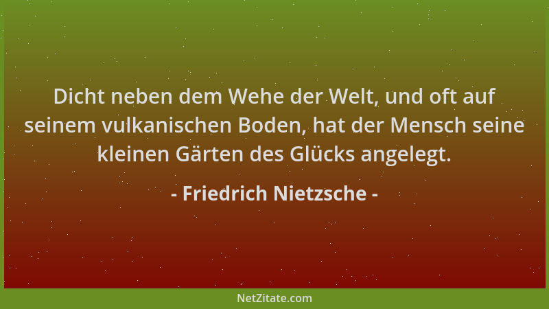 Friedrich Nietzsche - Dicht neben dem Wehe der Welt, und oft auf seinem vulkanischen Boden, hat der Mensch seine kleinen Gä...