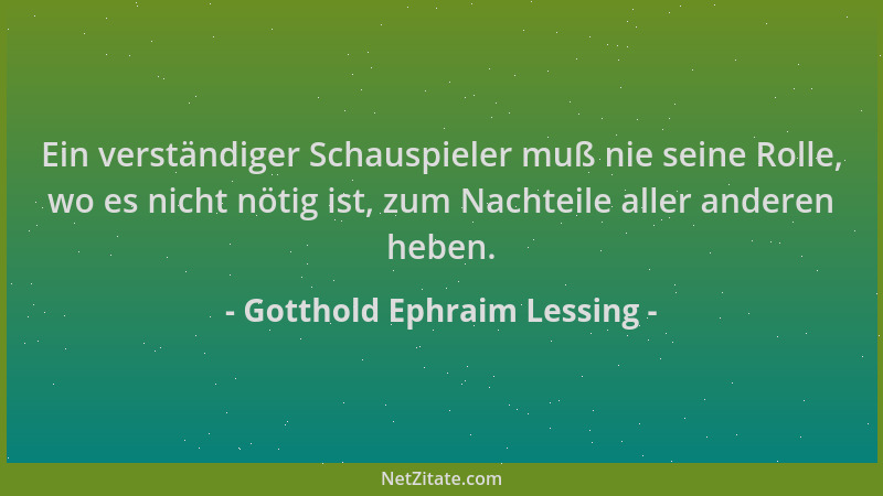 Gotthold Ephraim Lessing - Ein verständiger Schauspieler muß nie seine Rolle, wo es nicht nötig ist, zum Nachteile aller an...