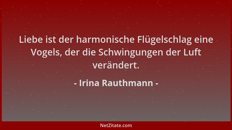 Irina Rauthmann - Liebe ist der harmonische Flügelschlag eine Vogels, der die Schwingungen der Luft verändert....
