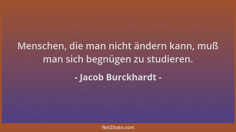 Jacob Burckhardt - Menschen, die man nicht ändern kann, muß man sich begnügen zu studieren....