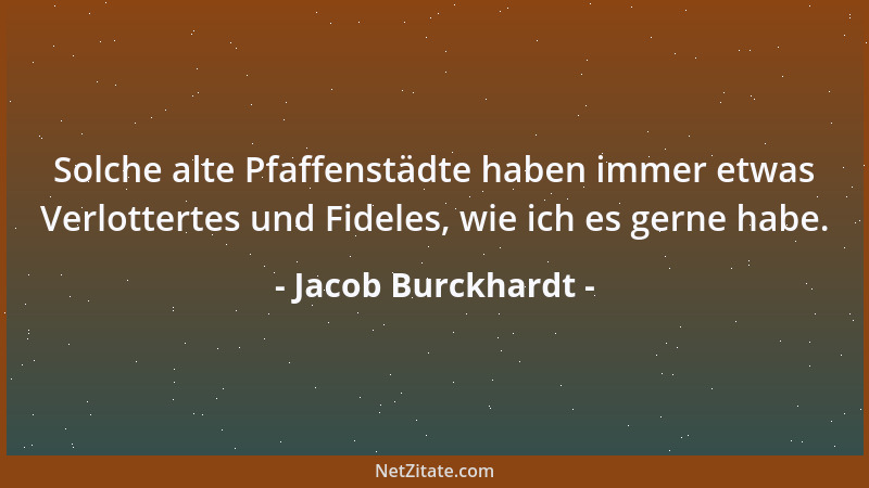 Jacob Burckhardt - Solche alte Pfaffenstädte haben immer etwas Verlottertes und Fideles, wie ich es gerne habe....