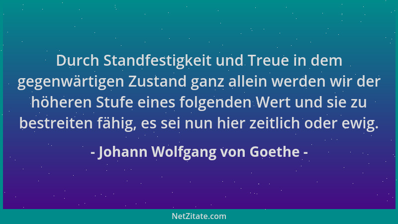 Johann Wolfgang von Goethe - Durch Standfestigkeit und Treue in dem gegenwärtigen Zustand ganz allein werden wir der höhere...