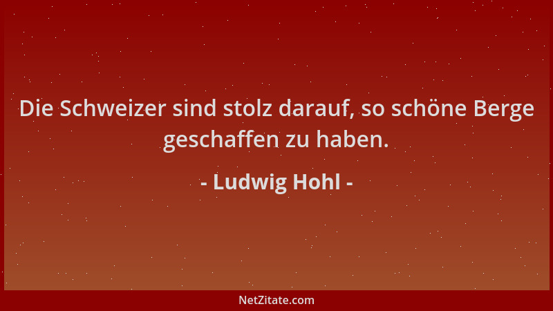Ludwig Hohl - Die Schweizer sind stolz darauf, so schöne Berge geschaffen zu haben....