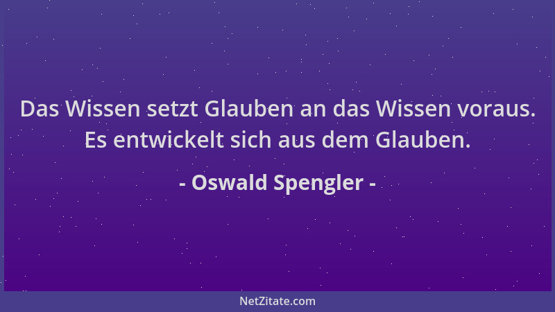Oswald Spengler - Das Wissen setzt Glauben an das Wissen voraus. Es entwickelt sich aus dem Glauben....