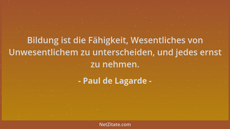Paul de Lagarde - Bildung ist die Fähigkeit, Wesentliches von Unwesentlichem zu unterscheiden, und jedes ernst zu nehmen....