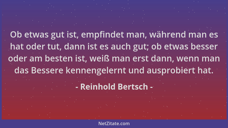 Reinhold Bertsch - Ob etwas gut ist, empfindet man, während man es hat oder tut, dann ist es auch gut; ob etwas besser oder...