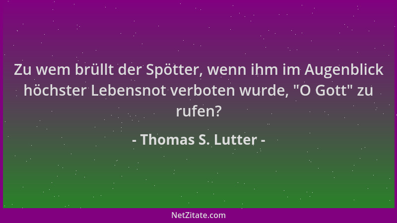 Thomas S. Lutter - Zu wem brüllt der Spötter, wenn ihm im Augenblick höchster Lebensnot verboten wurde,  "O Gott " zu rufen?...
