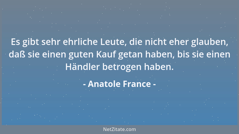 Anatole France - Es gibt sehr ehrliche Leute, die nicht eher glauben, daß sie einen guten Kauf getan haben, bis sie einen H...