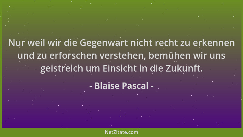 Blaise Pascal - Nur weil wir die Gegenwart nicht recht zu erkennen und zu erforschen verstehen, bemühen wir uns geistreich...