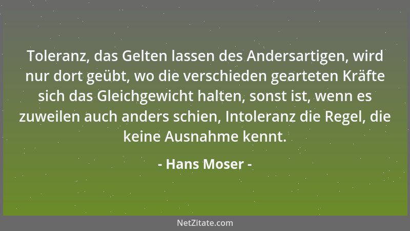 Hans Moser - Toleranz, das Gelten lassen des Andersartigen, wird nur dort geübt, wo die verschieden gearteten Kräfte sich d...