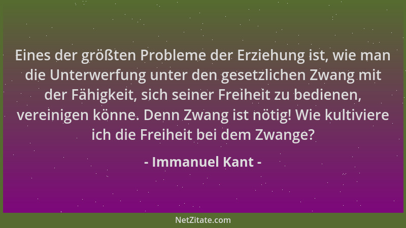 Immanuel Kant - Eines der größten Probleme der Erziehung ist, wie man die Unterwerfung unter den gesetzlichen Zwang mit der...