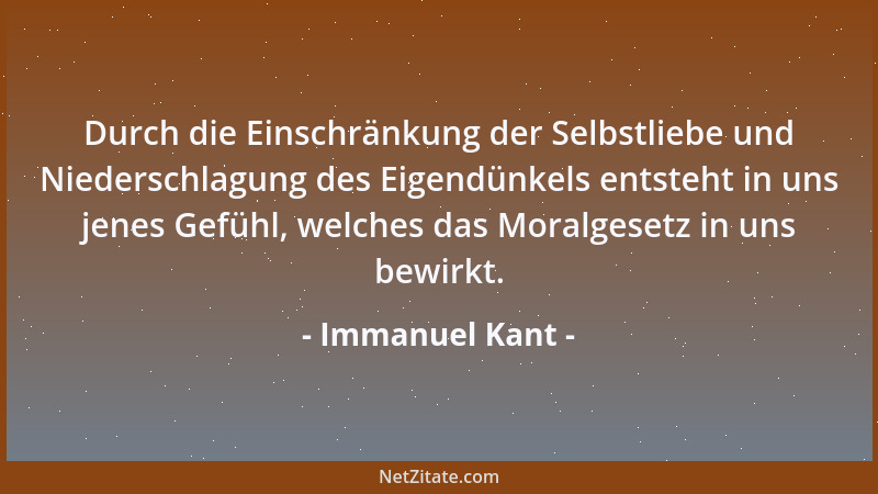 Immanuel Kant - Durch die Einschränkung der Selbstliebe und Niederschlagung des Eigendünkels entsteht in uns jenes Gefühl,...