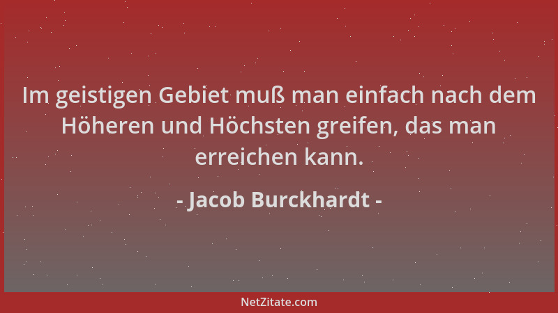 Jacob Burckhardt - Im geistigen Gebiet muß man einfach nach dem Höheren und Höchsten greifen, das man erreichen kann....