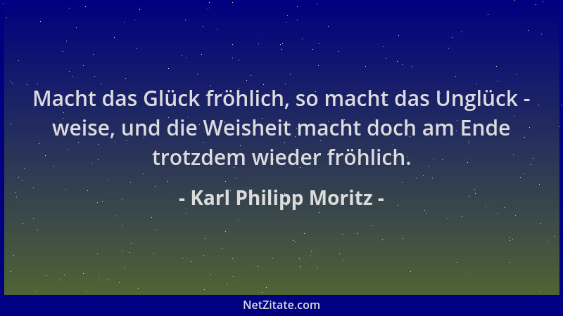 Karl Philipp Moritz - Macht das Glück fröhlich, so macht das Unglück - weise, und die Weisheit macht doch am Ende trotzdem...