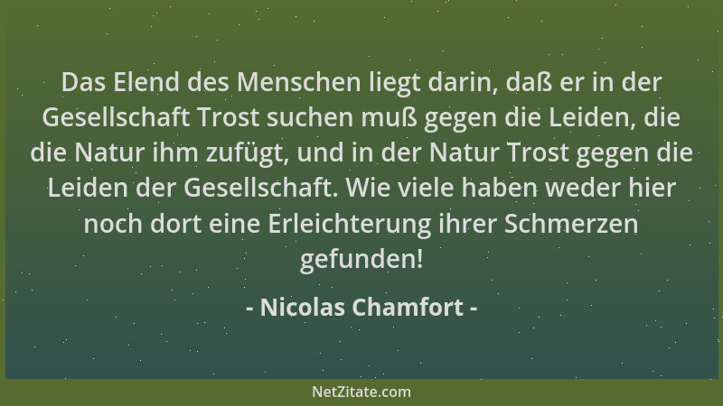 Nicolas Chamfort - Das Elend des Menschen liegt darin, daß er in der Gesellschaft Trost suchen muß gegen die Leiden, die di...