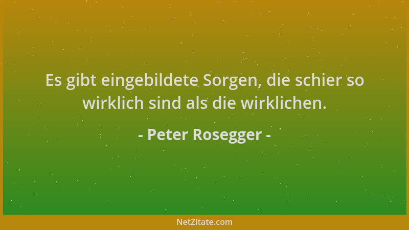 Peter Rosegger - Es gibt eingebildete Sorgen, die schier so wirklich sind als die wirklichen....