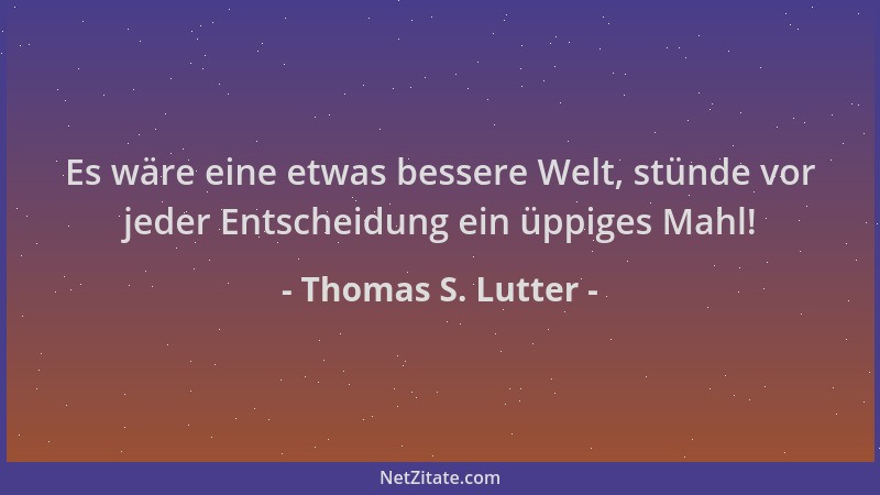 Thomas S. Lutter - Es wäre eine etwas bessere Welt, stünde vor jeder Entscheidung ein üppiges Mahl!...