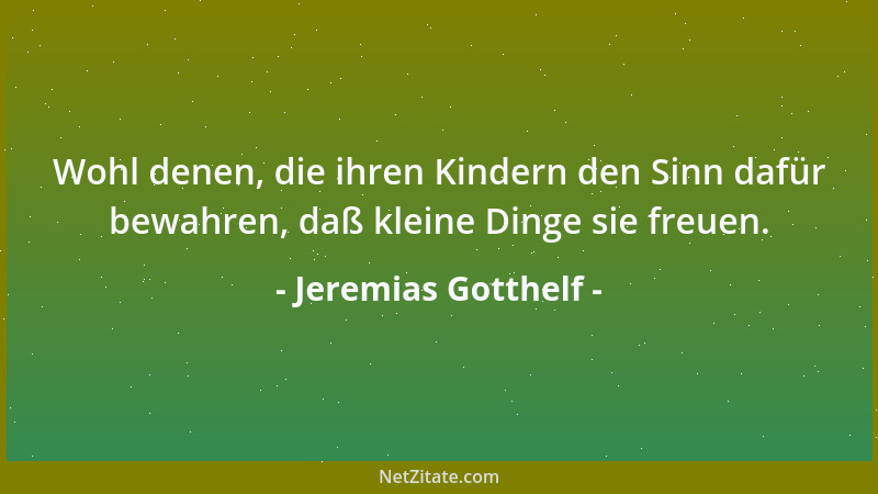 Jeremias Gotthelf - Wohl denen, die ihren Kindern den Sinn dafür bewahren, daß kleine Dinge sie freuen....