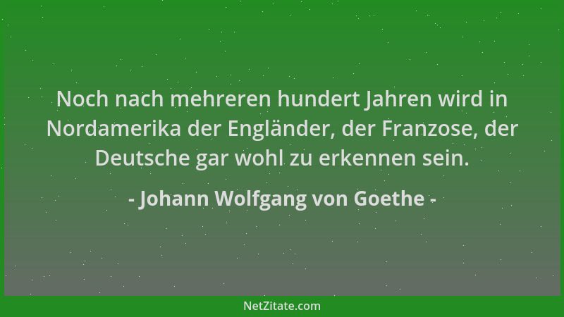 Johann Wolfgang von Goethe - Noch nach mehreren hundert Jahren wird in Nordamerika der Engländer, der Franzose, der Deutsch...