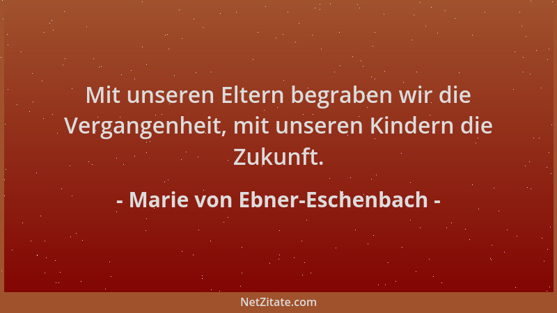 Marie von Ebner-Eschenbach - Mit unseren Eltern begraben wir die Vergangenheit, mit unseren Kindern die Zukunft....