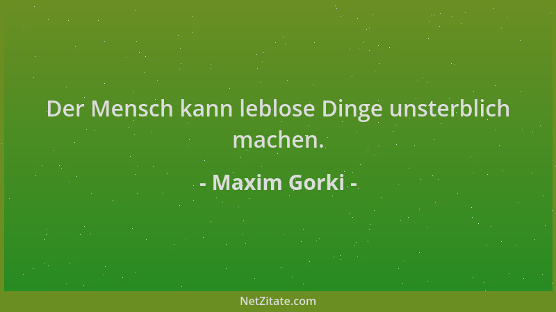 Maxim Gorki - Der Mensch kann leblose Dinge unsterblich machen....