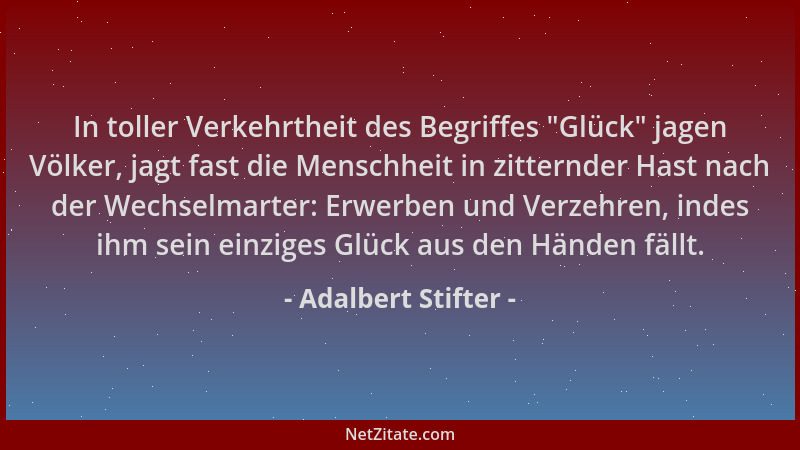 Adalbert Stifter - In toller Verkehrtheit des Begriffes  "Glück " jagen Völker, jagt fast die Menschheit in zitternder Hast n...