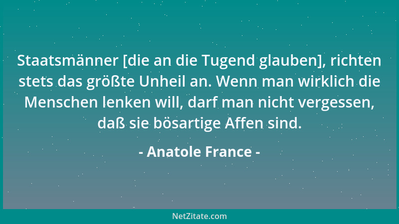Anatole France - Staatsmänner [die an die Tugend glauben], richten stets das größte Unheil an. Wenn man wirklich die Mensch...