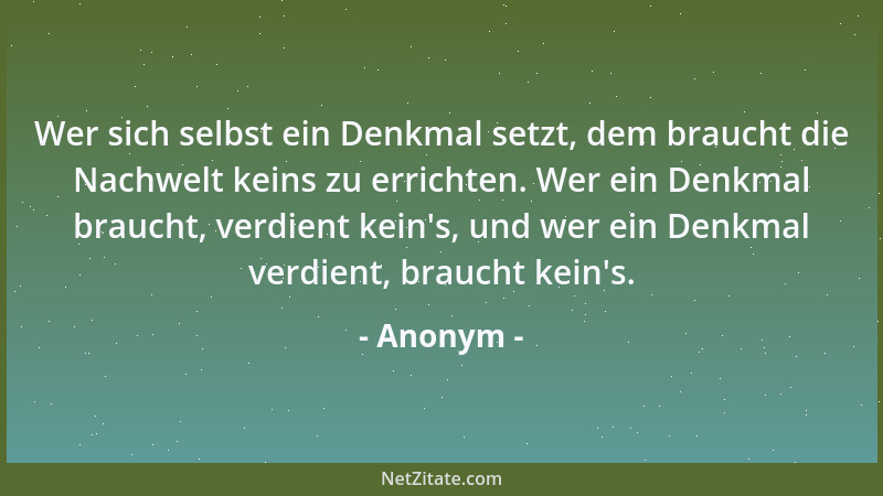 Anonym - Wer sich selbst ein Denkmal setzt, dem braucht die Nachwelt keins zu errichten. Wer ein Denkmal braucht, verdient...