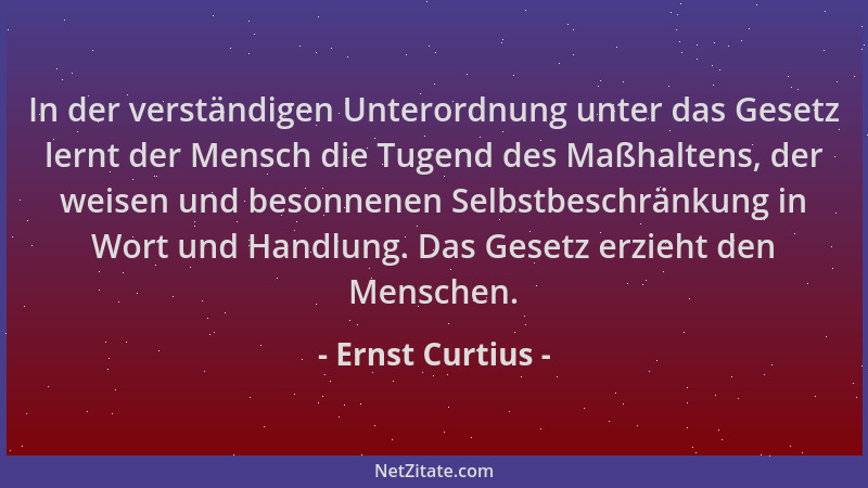 Ernst Curtius - In der verständigen Unterordnung unter das Gesetz lernt der Mensch die Tugend des Maßhaltens, der weisen un...