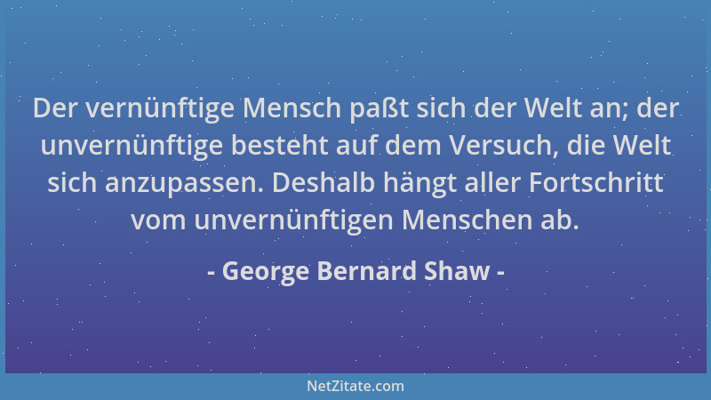 George Bernard Shaw - Der vernünftige Mensch paßt sich der Welt an; der unvernünftige besteht auf dem Versuch, die Welt sic...