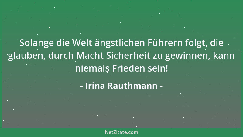 Irina Rauthmann - Solange die Welt ängstlichen Führern folgt, die glauben, durch Macht Sicherheit zu gewinnen, kann niemals...