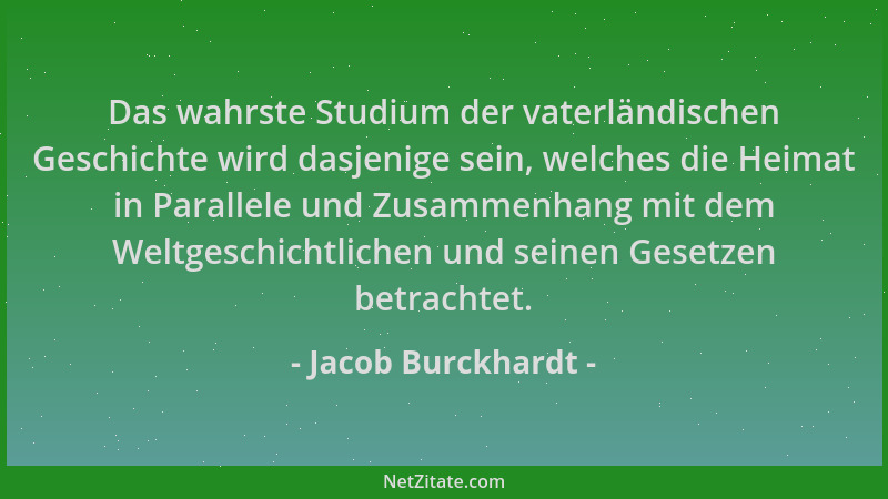 Jacob Burckhardt - Das wahrste Studium der vaterländischen Geschichte wird dasjenige sein, welches die Heimat in Parallele...