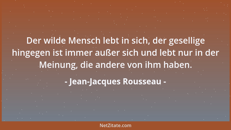 Jean-Jacques Rousseau - Der wilde Mensch lebt in sich, der gesellige hingegen ist immer außer sich und lebt nur in der Mein...