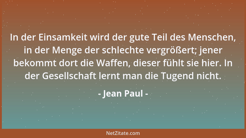Jean Paul - In der Einsamkeit wird der gute Teil des Menschen, in der Menge der schlechte vergrößert; jener bekommt dort di...